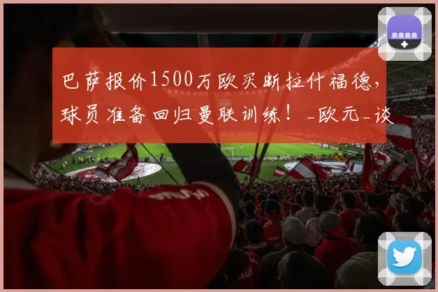 巴萨报价1500万欧买断拉什福德，球员准备回归曼联训练！_欧元_谈判_赛季
